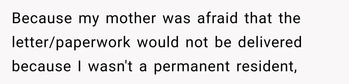Woman Discovers Her Family Believed a 25-Year-Old Lie About Her, So She Finally Speaks Up Because my mother was afraid that the letter/paperwork would not be delivered because I wasn't a permanent resident,