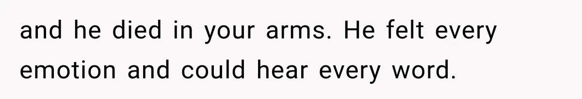 and he died in your arms. He felt every emotion and could hear every word.