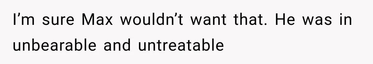 I’m sure Max wouldn’t want that. He was in unbearable and untreatable