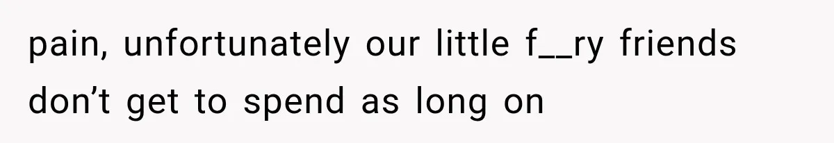 pain, unfortunately our little f__ry friends don’t get to spend as long on