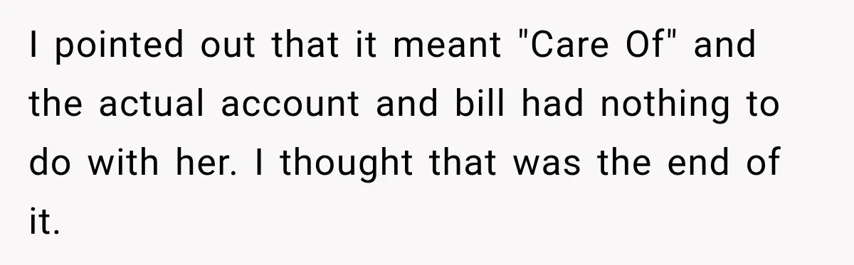 Woman Discovers Her Family Believed a 25-Year-Old Lie About Her, So She Finally Speaks Up I pointed out that it meant "Care Of" and the actual account and bill had nothing to do with her. I thought that was the end of it.
