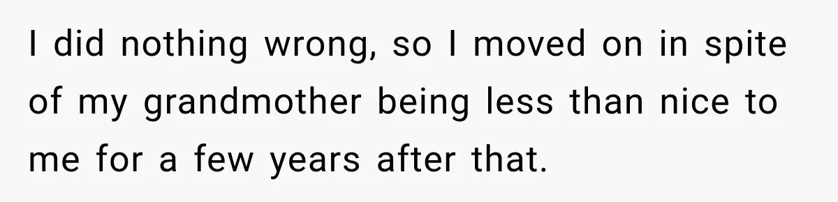Woman Discovers Her Family Believed a 25-Year-Old Lie About Her, So She Finally Speaks Up I did nothing wrong, so I moved on in spite of my grandmother being less than nice to me for a few years after that.