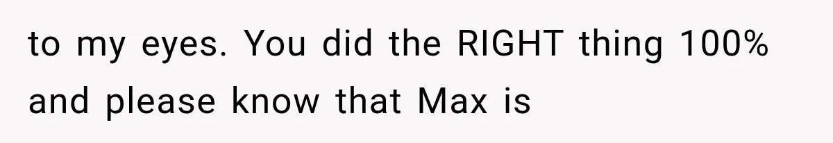 to my eyes. You did the RIGHT thing 100% and please know that Max is