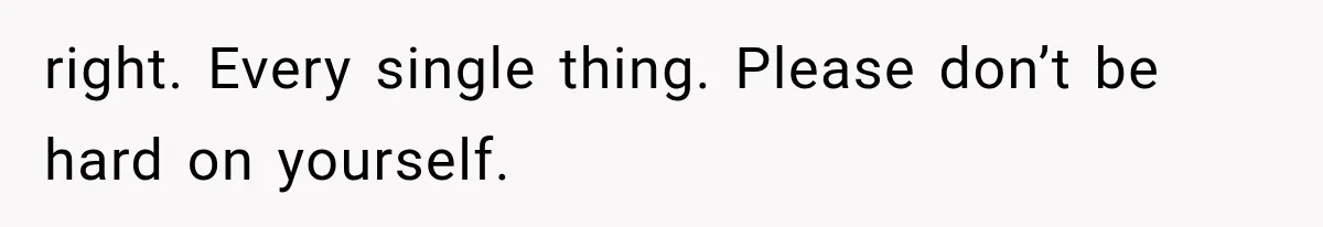 right. Every single thing. Please don’t be hard on yourself.