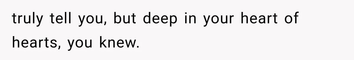 truly tell you, but deep in your heart of hearts, you knew.