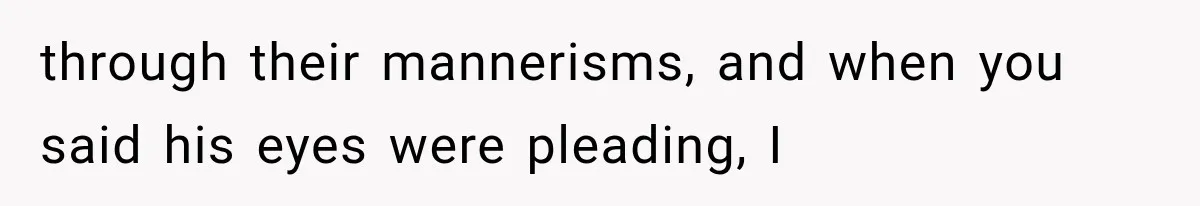through their mannerisms, and when you said his eyes were pleading, I