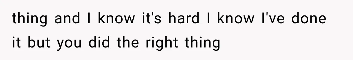 thing and I know it's hard I know I've done it but you did the right thing