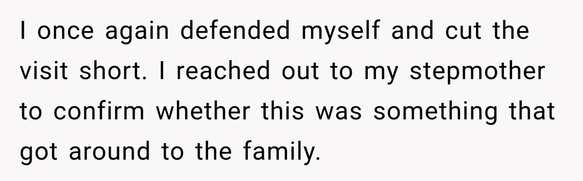 Woman Discovers Her Family Believed a 25-Year-Old Lie About Her, So She Finally Speaks Up I once again defended myself and cut the visit short. I reached out to my stepmother to confirm whether this was something that got around to the family.
