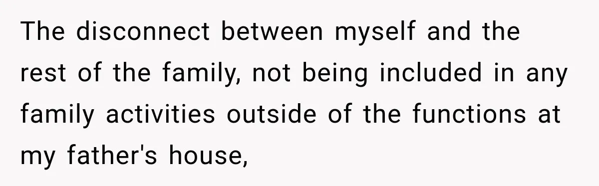 Woman Discovers Her Family Believed a 25-Year-Old Lie About Her, So She Finally Speaks Up The disconnect between myself and the rest of the family, not being included in any family activities outside of the functions at my father's house,