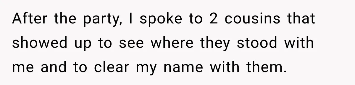 Woman Discovers Her Family Believed a 25-Year-Old Lie About Her, So She Finally Speaks Up After the party, I spoke to 2 cousins that showed up to see where they stood with me and to clear my name with them.