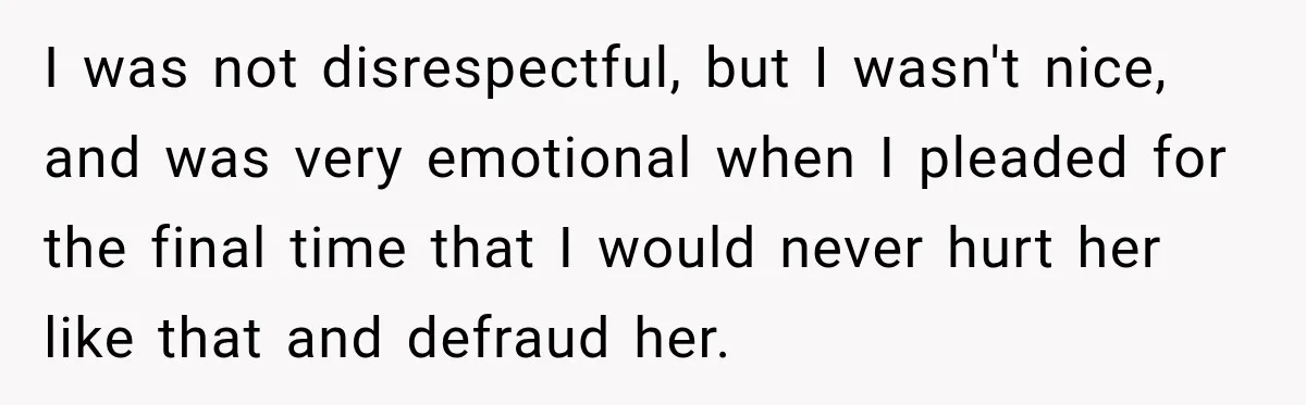 Woman Discovers Her Family Believed a 25-Year-Old Lie About Her, So She Finally Speaks Up I was not disrespectful, but I wasn't nice, and was very emotional when I pleaded for the final time that I would never hurt her like that and defraud her.