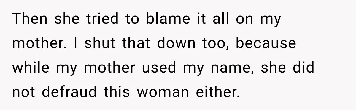 Woman Discovers Her Family Believed a 25-Year-Old Lie About Her, So She Finally Speaks Up Then she tried to blame it all on my mother. I shut that down too, because while my mother used my name, she did not defraud this woman either.