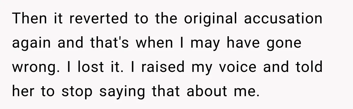 Woman Discovers Her Family Believed a 25-Year-Old Lie About Her, So She Finally Speaks Up Then it reverted to the original accusation again and that's when I may have gone wrong. I lost it. I raised my voice and told her to stop saying that...