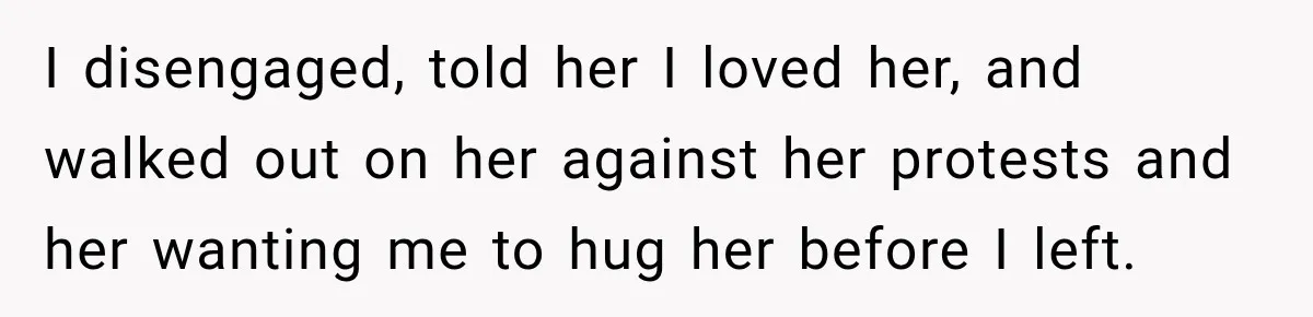 Woman Discovers Her Family Believed a 25-Year-Old Lie About Her, So She Finally Speaks Up I disengaged, told her I loved her, and walked out on her against her protests and her wanting me to hug her before I left.