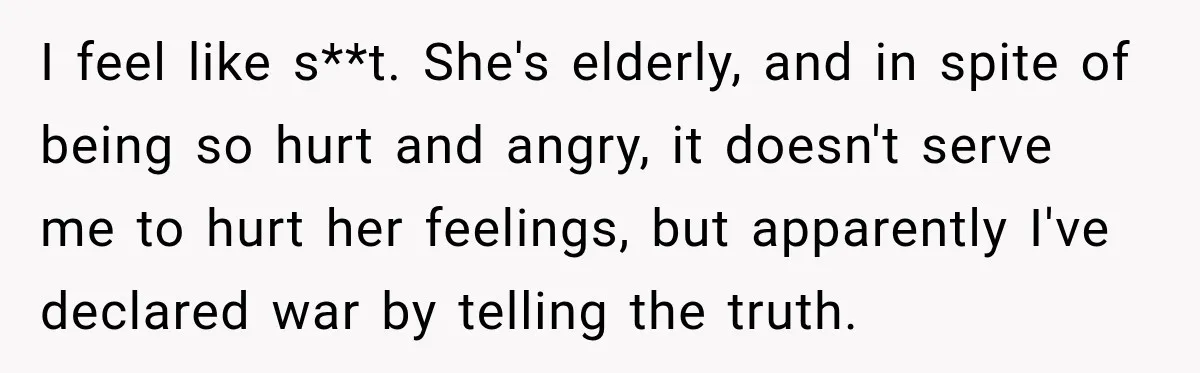 Woman Discovers Her Family Believed a 25-Year-Old Lie About Her, So She Finally Speaks Up I feel like s**t. She's elderly, and in spite of being so hurt and angry, it doesn't serve me to hurt her feelings, but apparently I've declared war by telling...
