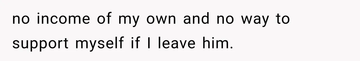 no income of my own and no way to support myself if I leave him.