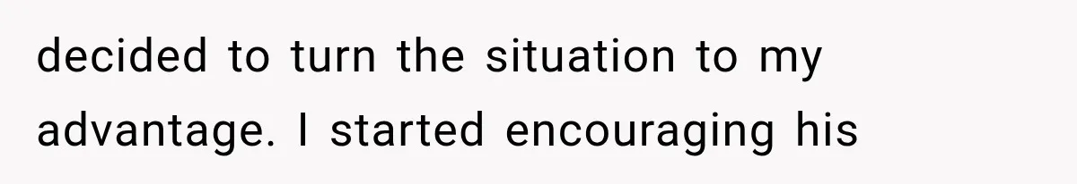 decided to turn the situation to my advantage. I started encouraging his