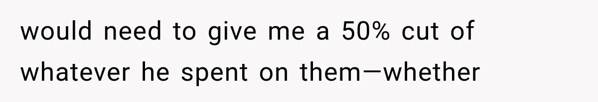 would need to give me a 50% cut of whatever he spent on them—whether