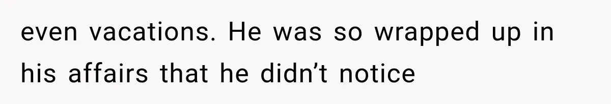 even vacations. He was so wrapped up in his affairs that he didn’t notice