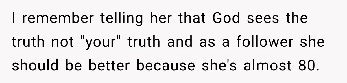 Woman Discovers Her Family Believed a 25-Year-Old Lie About Her, So She Finally Speaks Up I remember telling her that God sees the truth not "your" truth and as a follower she should be better because she's almost 80.