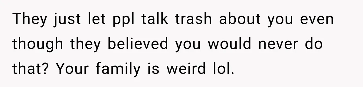 Woman Discovers Her Family Believed a 25-Year-Old Lie About Her, So She Finally Speaks Up They just let ppl talk trash about you even though they believed you would never do that? Your family is weird lol.