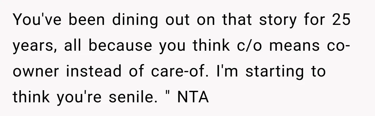 Woman Discovers Her Family Believed a 25-Year-Old Lie About Her, So She Finally Speaks Up You've been dining out on that story for 25 years, all because you think c/o means co-owner instead of care-of. I'm starting to think you're senile. " NTA