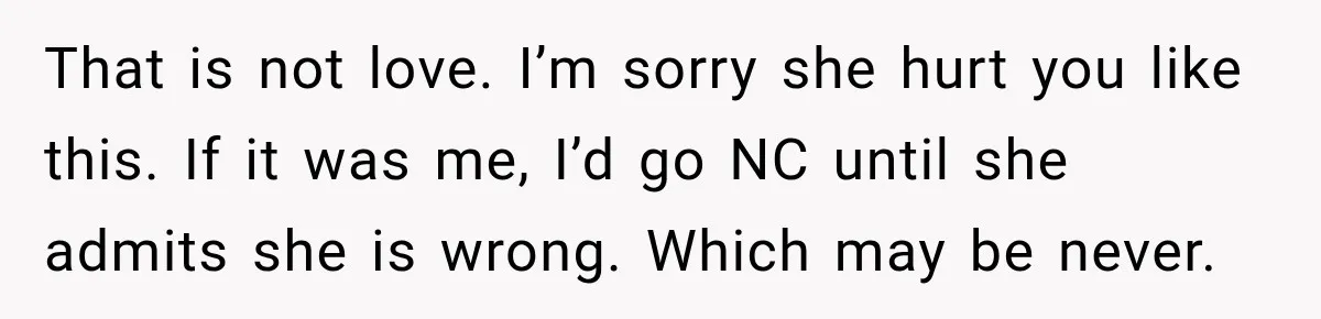 Woman Discovers Her Family Believed a 25-Year-Old Lie About Her, So She Finally Speaks Up That is not love. I’m sorry she hurt you like this. If it was me, I’d go NC until she admits she is wrong. Which may be never.