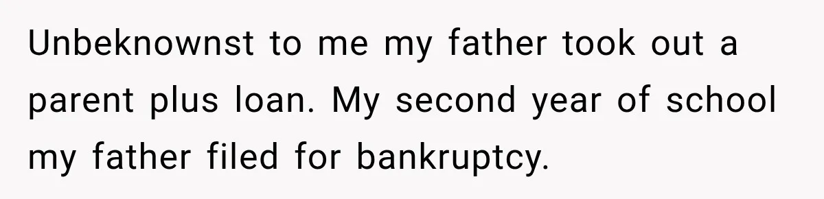 Unbeknownst to me my father took out a parent plus loan. My second year of school my father filed for bankruptcy.