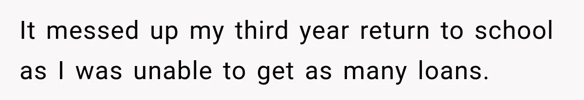 It messed up my third year return to school as I was unable to get as many loans.