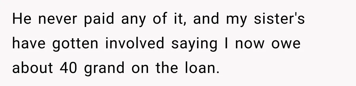 He never paid any of it, and my sister's have gotten involved saying I now owe about 40 grand on the loan.