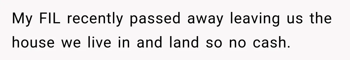 My FIL recently passed away leaving us the house we live in and land so no cash.