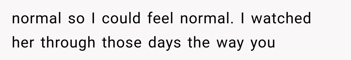 normal so I could feel normal. I watched her through those days the way you