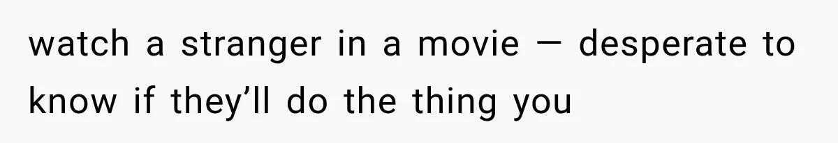 watch a stranger in a movie — desperate to know if they’ll do the thing you