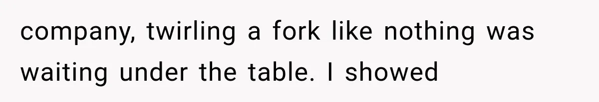 company, twirling a fork like nothing was waiting under the table. I showed