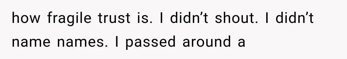 how fragile trust is. I didn’t shout. I didn’t name names. I passed around a