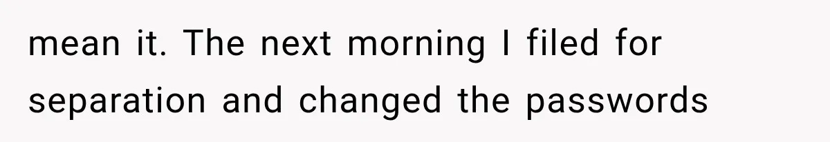 mean it. The next morning I filed for separation and changed the passwords