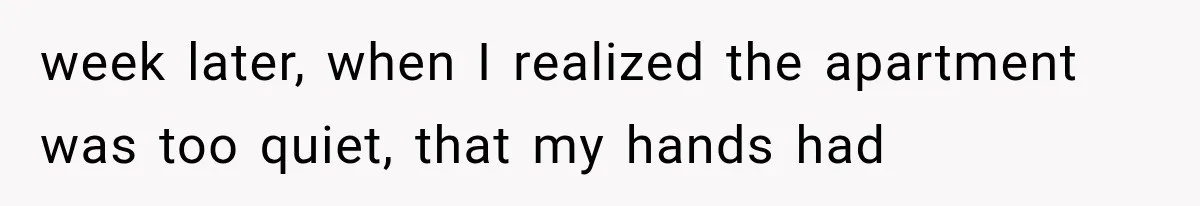 week later, when I realized the apartment was too quiet, that my hands had