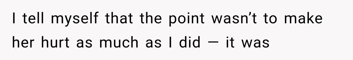I tell myself that the point wasn’t to make her hurt as much as I did — it was
