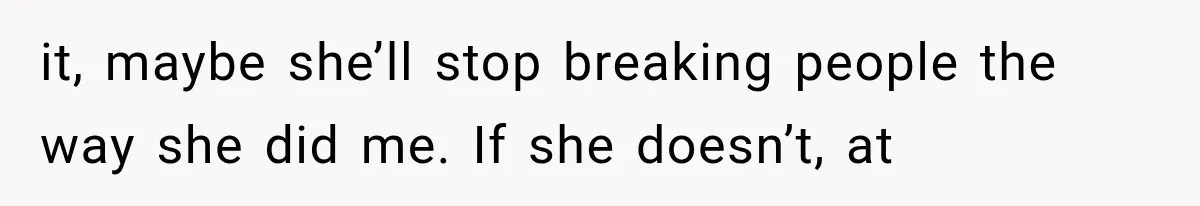 it, maybe she’ll stop breaking people the way she did me. If she doesn’t, at