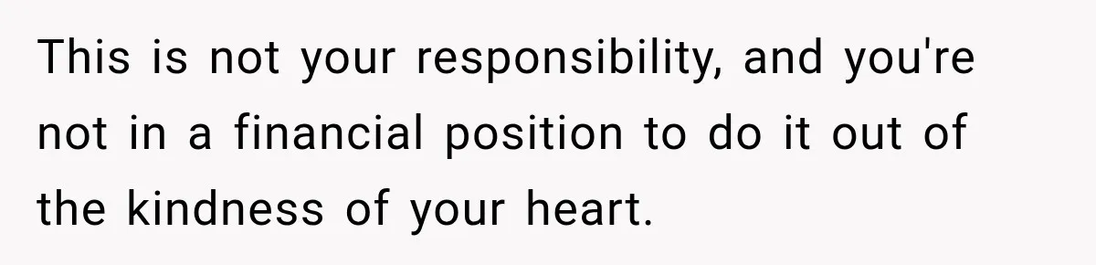 This is not your responsibility, and you're not in a financial position to do it out of the kindness of your heart.