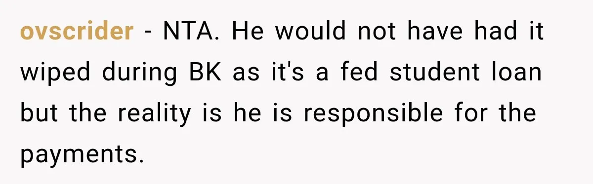 ovscrider − NTA. He would not have had it wiped during BK as it's a fed student loan but the reality is he is responsible for the payments.