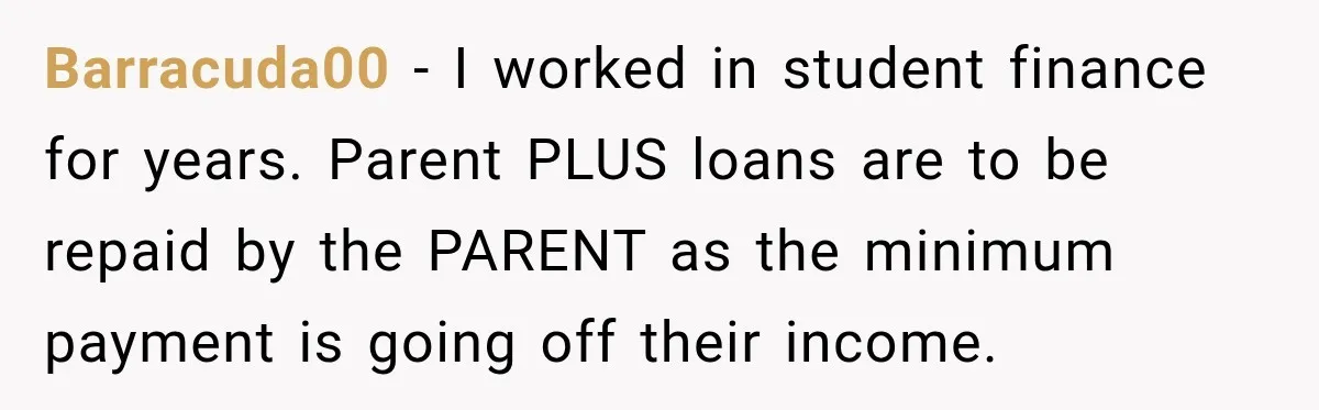 Barracuda00 − I worked in student finance for years. Parent PLUS loans are to be repaid by the PARENT as the minimum payment is going off their income.