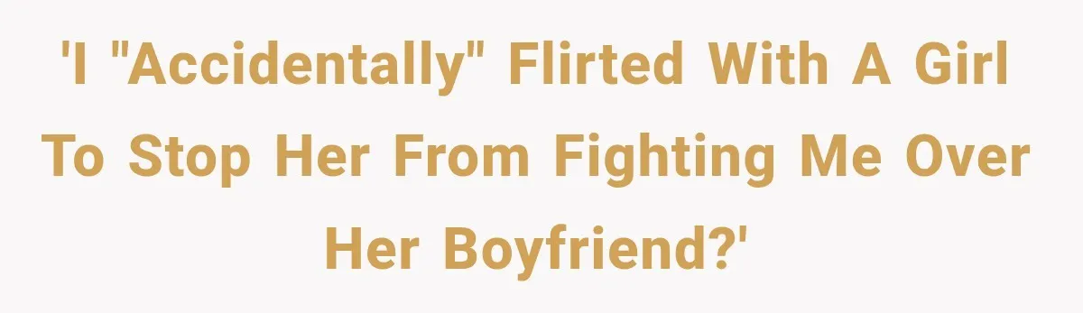 'I "accidentally" flirted with a girl to stop her from fighting me over her boyfriend?'