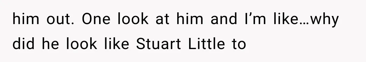 him out. One look at him and I’m like…why did he look like Stuart Little to