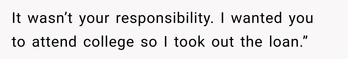 It wasn’t your responsibility. I wanted you to attend college so I took out the loan.”