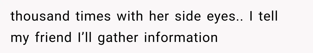 thousand times with her side eyes.. I tell my friend I’ll gather information