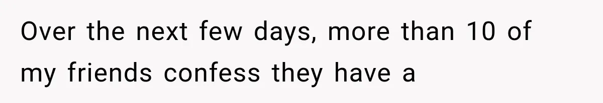 Over the next few days, more than 10 of my friends confess they have a