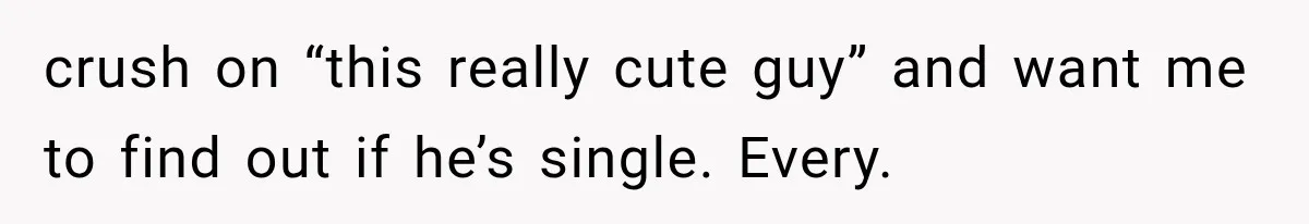 crush on “this really cute guy” and want me to find out if he’s single. Every.