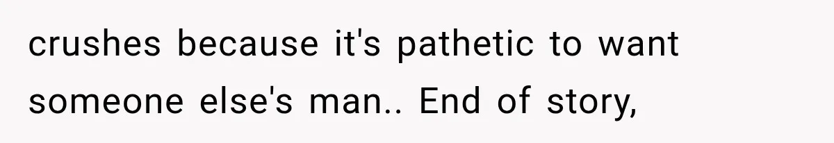 crushes because it's pathetic to want someone else's man.. End of story,