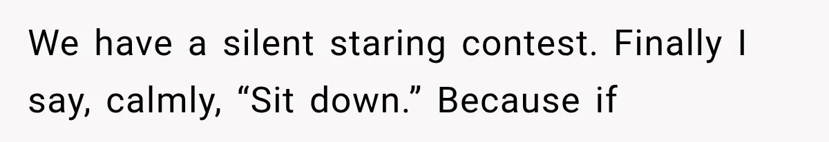 We have a silent staring contest. Finally I say, calmly, “Sit down.” Because if